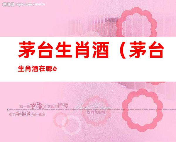 茅台生肖酒(茅台生肖酒在哪里抢购)