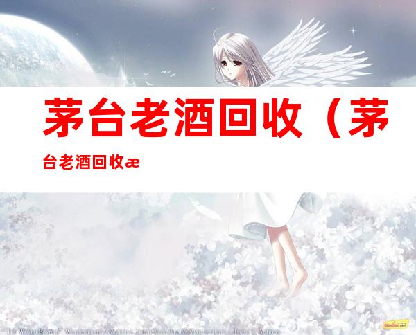 茅台老酒回收(茅台老酒回收杀价)