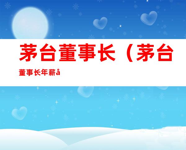 茅台董事长（茅台董事长年薪多少钱）