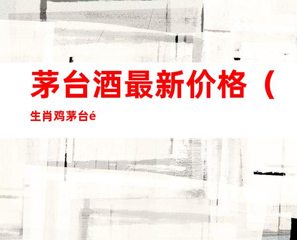 茅台酒最新价格(生肖鸡茅台酒最新价格)