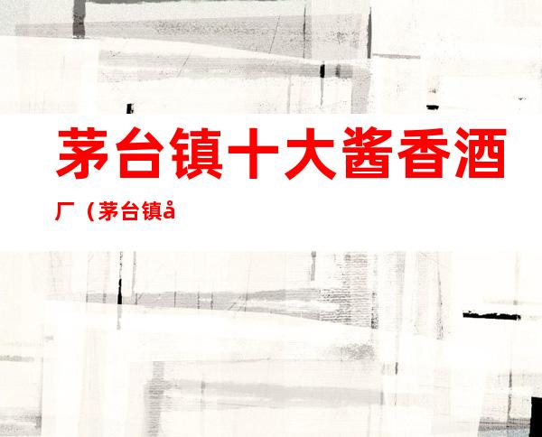 茅台镇十大酱香酒厂(茅台镇十大酱香酒厂怀庄)