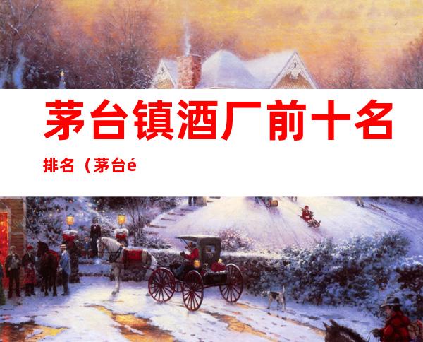 茅台镇酒厂前十名排名(茅台镇前50名酒厂排名)