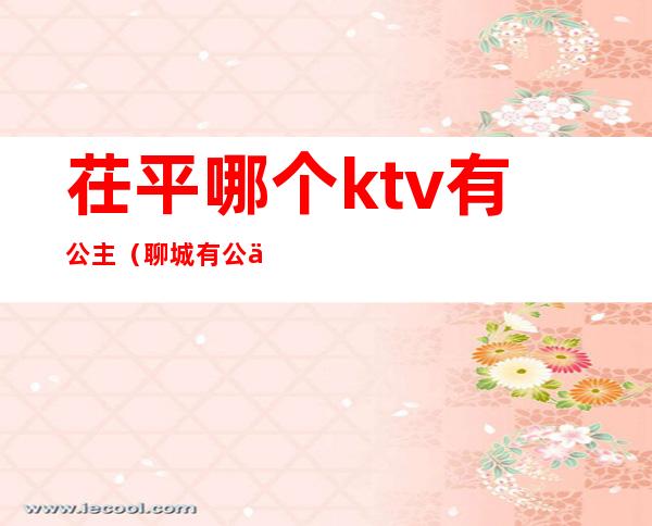 茌平哪个ktv有公主(聊城有公主的ktv)