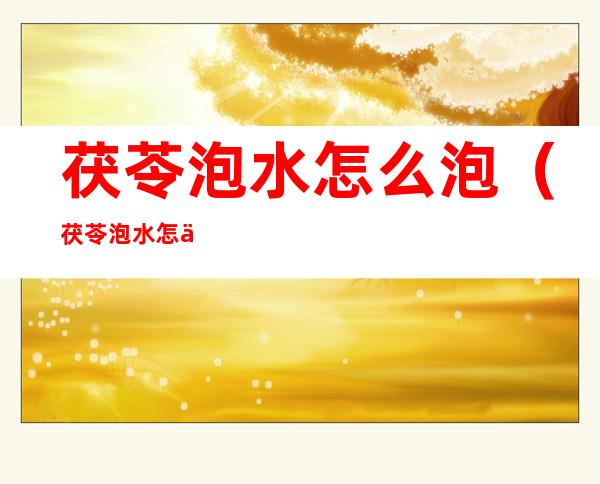 茯苓泡水怎么泡(茯苓泡水怎么泡最好)