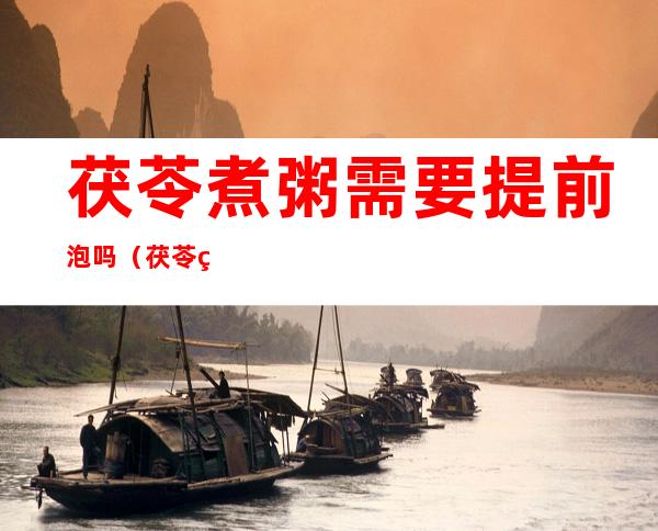 茯苓煮粥需要提前泡吗(茯苓煮粥需要提前泡吗?)