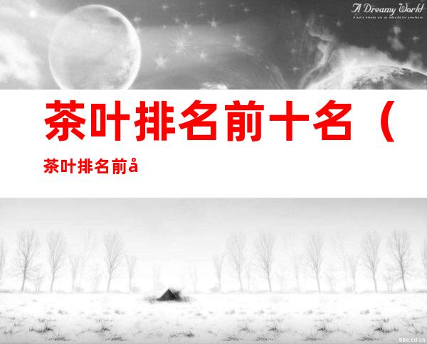 茶叶排名前十名(茶叶排名前十名有哪些)