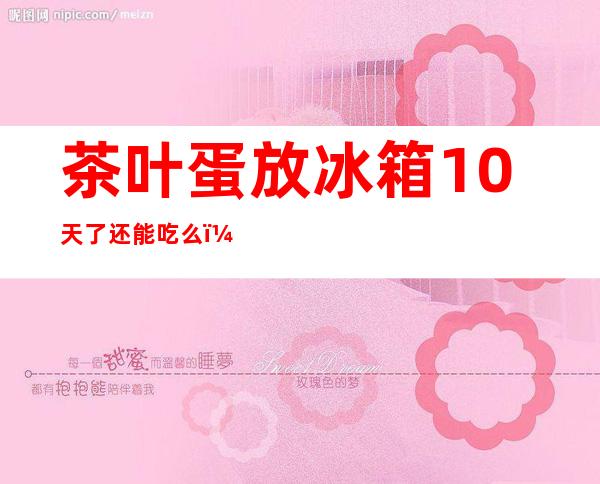 茶叶蛋放冰箱10天了还能吃么（茶叶蛋放冰箱4天了还能吃么）
