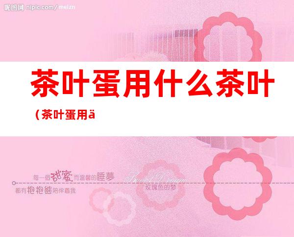 茶叶蛋用什么茶叶(茶叶蛋用什么茶叶最好红茶还是绿茶)