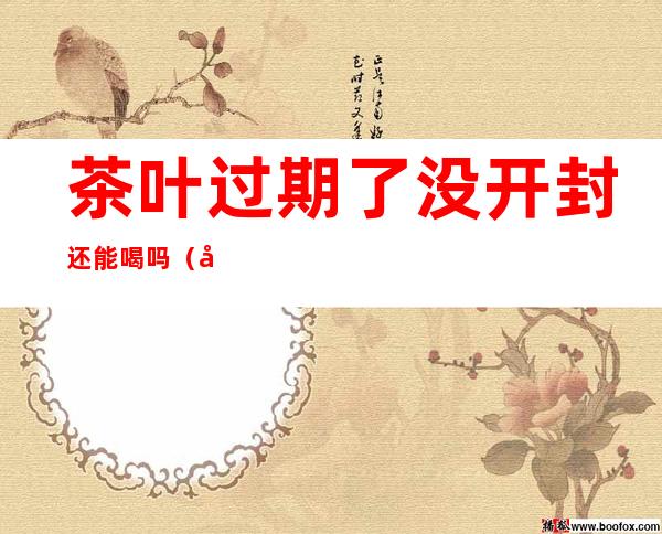 茶叶过期了没开封还能喝吗(密封茶叶过期了没开封还能喝吗)