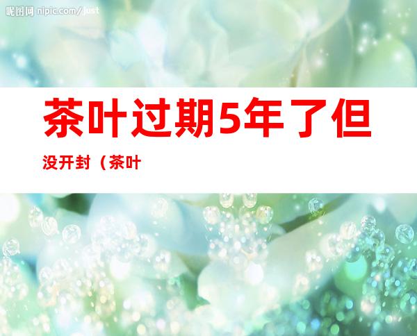 茶叶过期5年了但没开封（茶叶过期5年了但没开封铁观音）