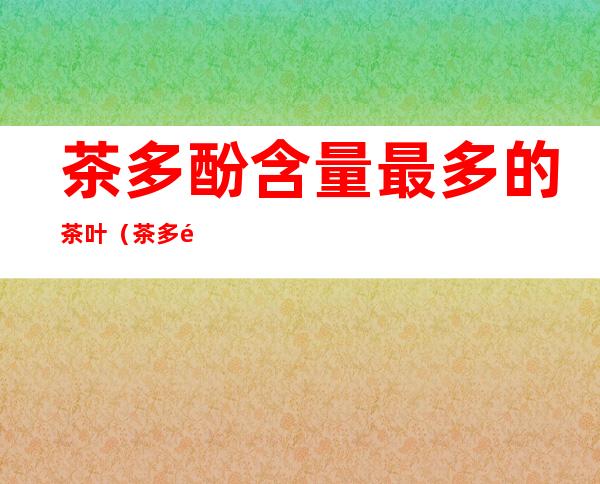 茶多酚含量最多的茶叶(茶多酚含量最多的茶叶是什么茶)