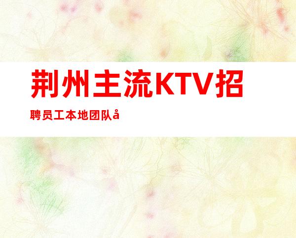 荆州主流KTV招聘员工 本地团队带你赚上班有保障很轻松