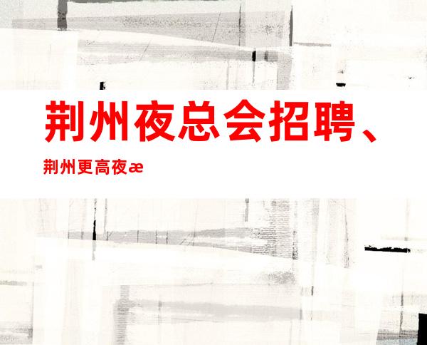 荆州夜总会招聘、荆州更高夜总会起没有太多要求来就上班