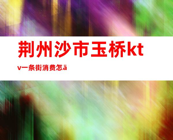 荆州沙市玉桥ktv一条街消费怎么样()