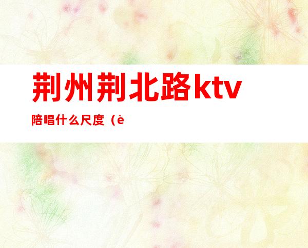 荆州荆北路ktv陪唱什么尺度(荆州哪个ktv好玩)
