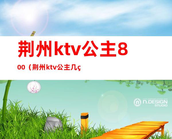 荆州ktv公主800(荆州ktv公主几点上班)