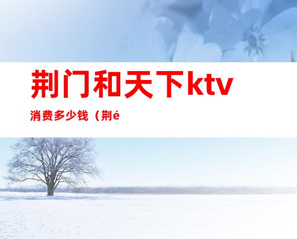 荆门和天下ktv消费多少钱(荆门和天下ktv消费多少钱一位)