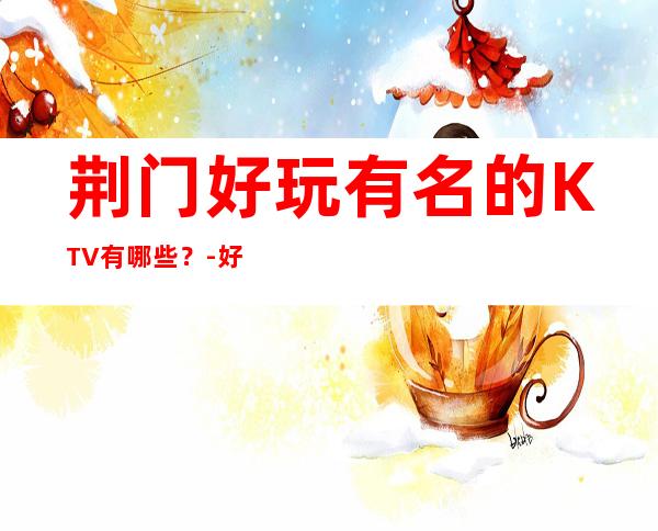 荆门好玩有名的KTV有哪些?-好玩的好玩有名的KTV有哪些? – 福州台江商务KTV