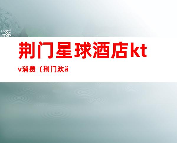荆门星球酒店ktv消费(荆门欢乐空间ktv)