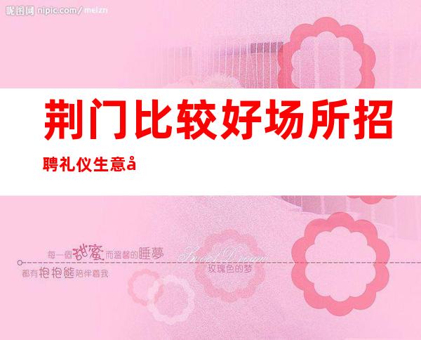 荆门比较好场所招聘礼仪生意好[没费用待遇超棒]很棒