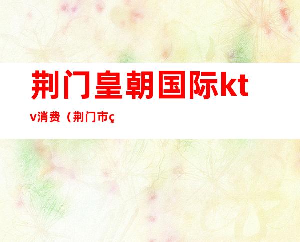 荆门皇朝国际ktv消费(荆门市皇朝至尊ktV)