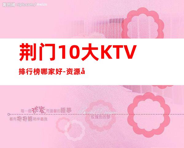 荆门10大KTV排行榜哪家好-资源多10大KTV排行榜哪家好 – 温州泰顺商务KTV