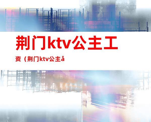 荆门ktv公主工资(荆门ktv公主工资多少)