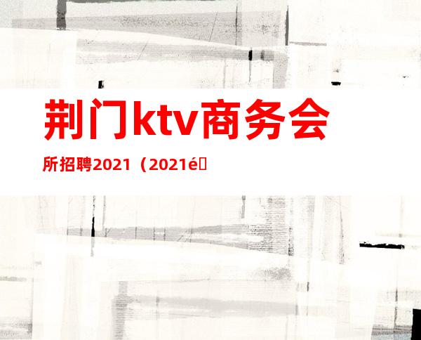 荆门ktv商务会所招聘2021(2021长沙ktv招聘信息)
