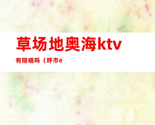草场地奥海ktv有陪唱吗（呼市麦莎ktv有陪唱吗）