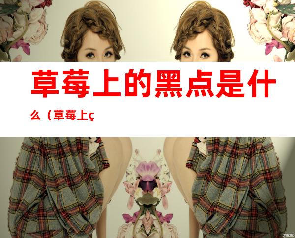 草莓上的黑点是什么(草莓上的黑点是什么成分)