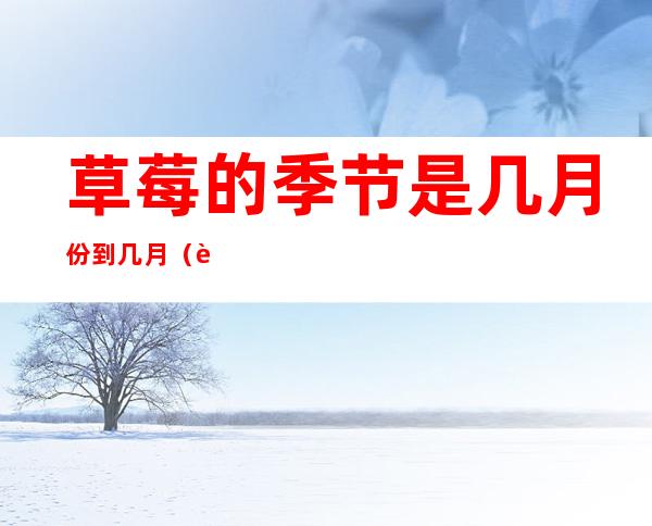 草莓的季节是几月份到几月(草莓是几月份到几月份)
