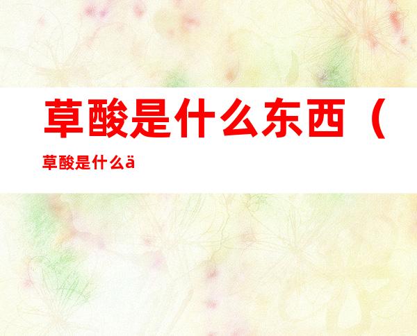 草酸是什么东西(草酸是什么东西对人有什么危害)