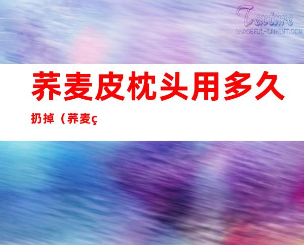 荞麦皮枕头用多久扔掉(荞麦皮子枕头好久不用了能扔吗)