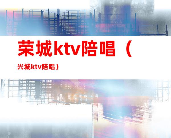 荣城ktv陪唱(兴城ktv陪唱)