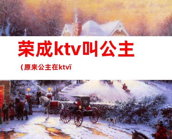 荣成ktv叫公主(原来公主在ktv)