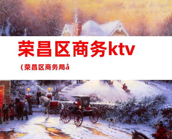 荣昌区商务ktv(荣昌区商务局局长)
