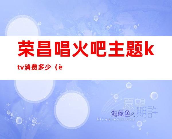 荣昌唱火吧主题ktv消费多少(荣昌唱火吧电话)