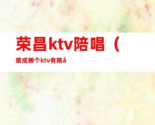 荣昌ktv陪唱（荣成哪个ktv有陪唱）