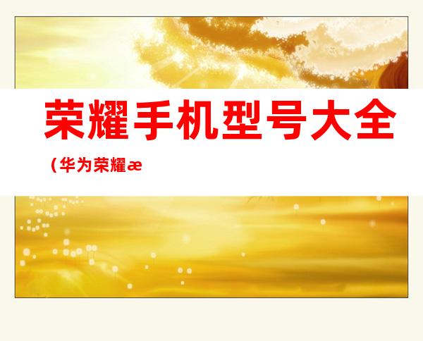 荣耀手机型号大全(华为荣耀手机型号大全)
