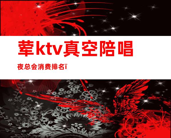 荤ktv真空陪唱夜总会消费排名（豪华ktv陪唱女都做些什么?）