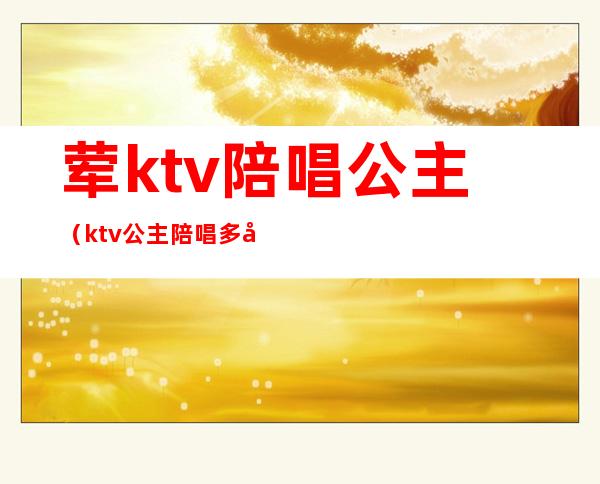 荤ktv陪唱公主(ktv公主陪唱多少钱)