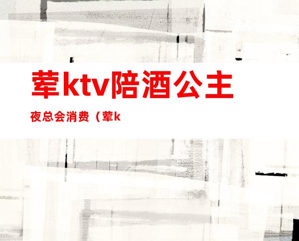 荤ktv陪酒公主夜总会消费(荤ktv陪酒公主夜总会消费多少)
