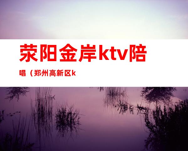 荥阳金岸ktv陪唱(郑州高新区ktv哪家有陪唱)