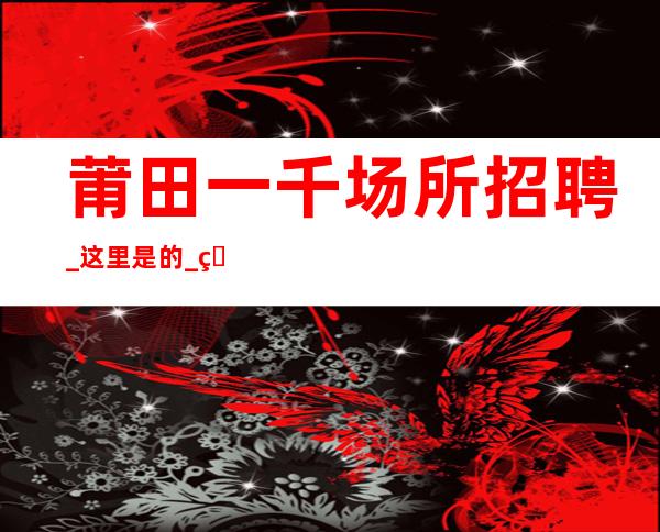 莆田一千场所招聘_这里是的_生意更好的场所招聘