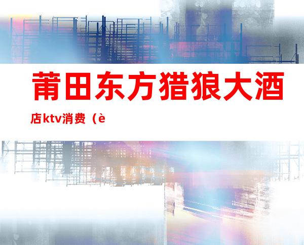 莆田东方猎狼大酒店ktv消费(莆田城东ktv)