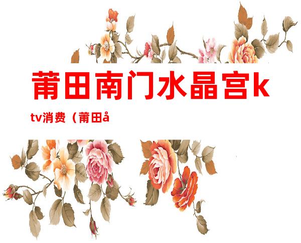 莆田南门水晶宫ktv消费(莆田哪里有ktv开门的吗)