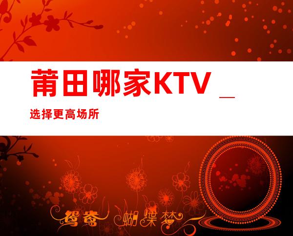 莆田哪家KTV_选择更高场所