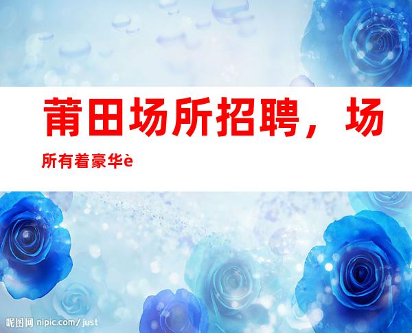 莆田场所招聘,场所有着豪华装修,16I起10生意是火爆的