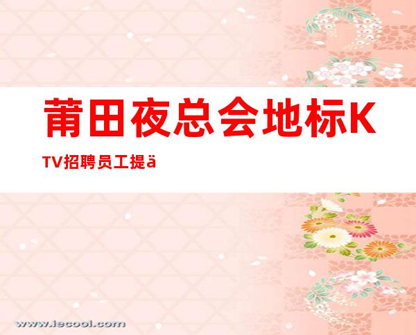 莆田夜总会地标KTV招聘员工提供住宿无杂费收费马上走