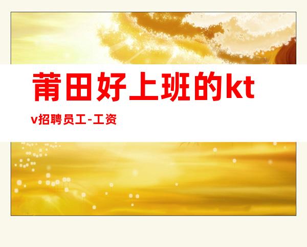 莆田好上班的ktv招聘员工-工资不拖不压不扣